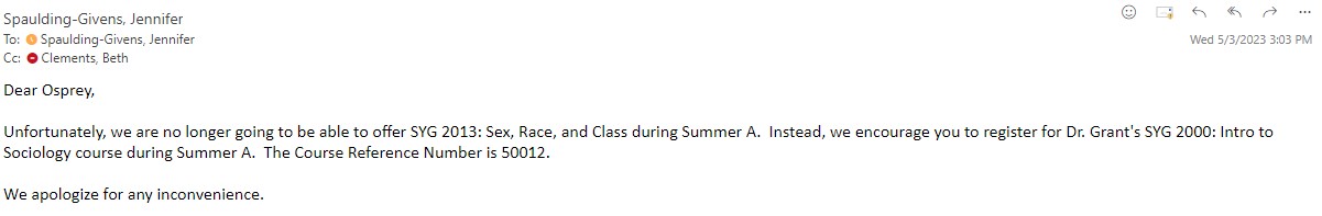 Dear Osprey, Unfortunately, we are no longer going to be able to offer SYG 2013: Sex, Race, and Class during Summer A. Instead, we encourage you to register for Dr. Grant's SYG 2000: Intro to Sociology course during Summer A. The Course Reference Number is 50012. We apologize for any inconvenience.